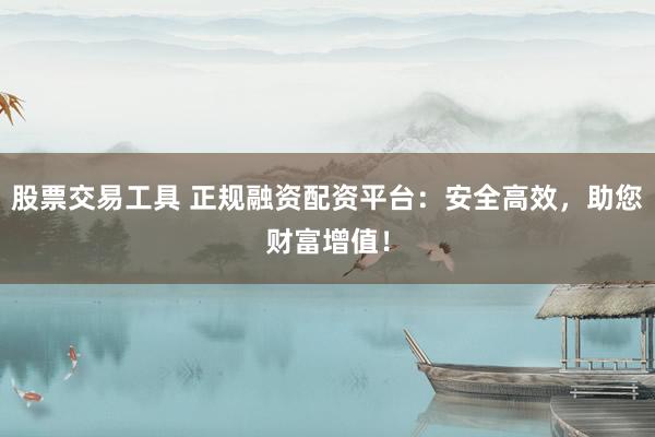 股票交易工具 正规融资配资平台：安全高效，助您财富增值！