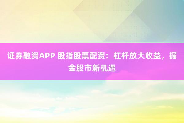 证券融资APP 股指股票配资：杠杆放大收益，掘金股市新机遇