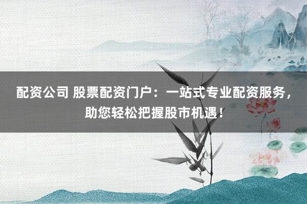 配资公司 股票配资门户：一站式专业配资服务，助您轻松把握股市机遇！