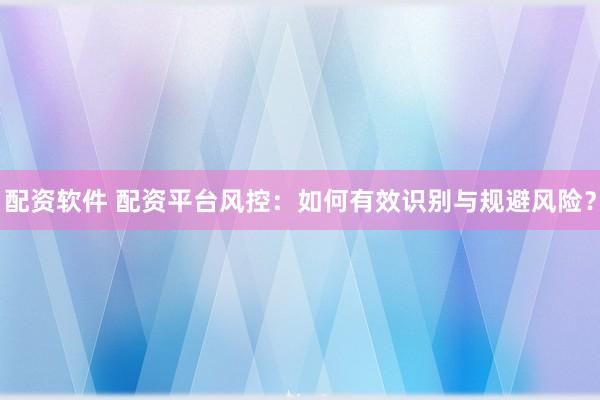 配资软件 配资平台风控：如何有效识别与规避风险？