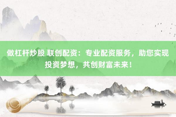 做杠杆炒股 联创配资：专业配资服务，助您实现投资梦想，共创财富未来！