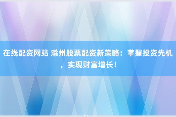 在线配资网站 滁州股票配资新策略：掌握投资先机，实现财富增长！