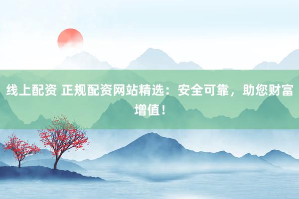 线上配资 正规配资网站精选：安全可靠，助您财富增值！