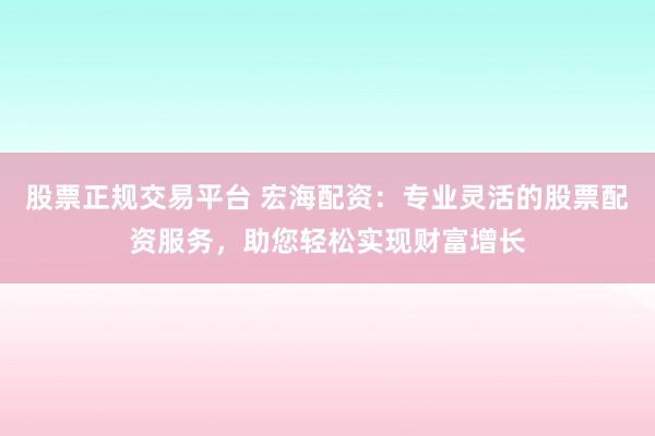 股票正规交易平台 宏海配资：专业灵活的股票配资服务，助您轻松实现财富增长