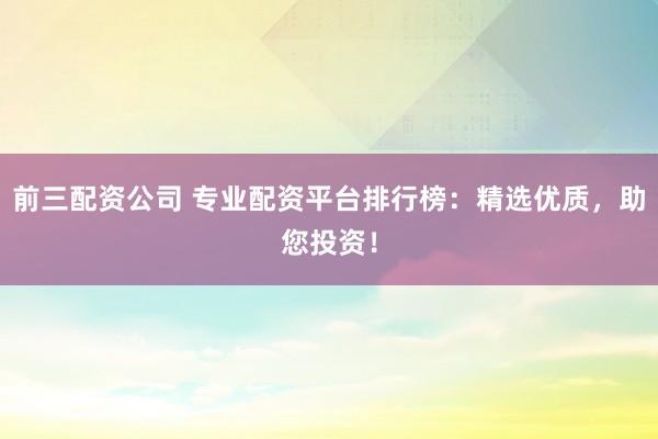 前三配资公司 专业配资平台排行榜：精选优质，助您投资！
