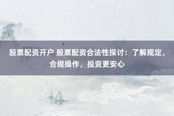 股票配资开户 股票配资合法性探讨：了解规定，合规操作，投资更安心