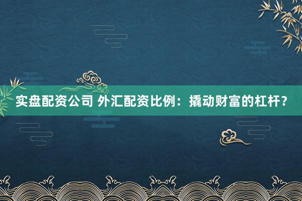 实盘配资公司 外汇配资比例：撬动财富的杠杆？