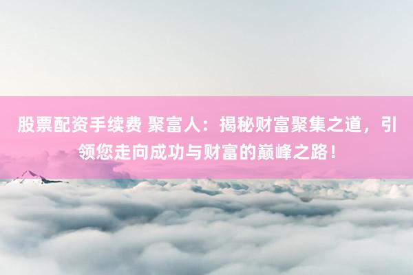 股票配资手续费 聚富人：揭秘财富聚集之道，引领您走向成功与财富的巅峰之路！