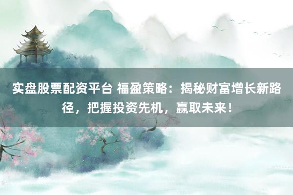 实盘股票配资平台 福盈策略：揭秘财富增长新路径，把握投资先机，赢取未来！