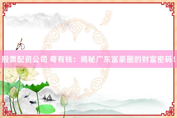 股票配资公司 粤有钱：揭秘广东富豪圈的财富密码！