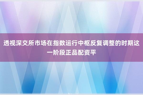 透视深交所市场在指数运行中枢反复调整的时期这一阶段正品配资平