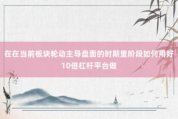 在在当前板块轮动主导盘面的时期里阶段如何用好10倍杠杆平台做