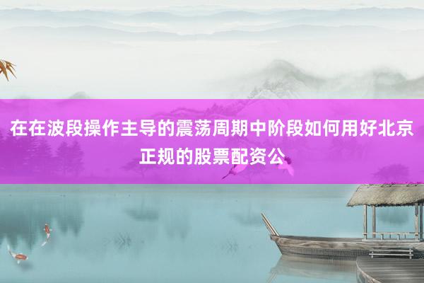 在在波段操作主导的震荡周期中阶段如何用好北京正规的股票配资公
