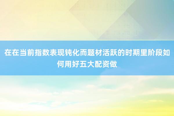 在在当前指数表现钝化而题材活跃的时期里阶段如何用好五大配资做