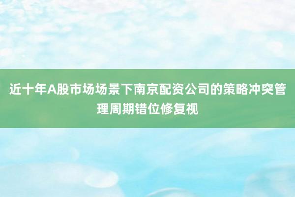 近十年A股市场场景下南京配资公司的策略冲突管理周期错位修复视