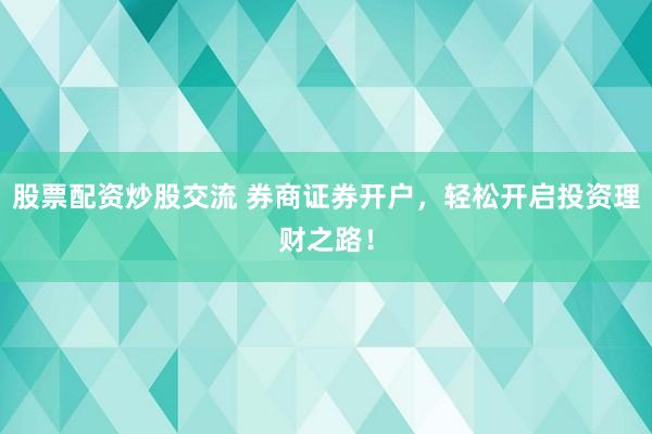 股票配资炒股交流 券商证券开户，轻松开启投资理财之路！