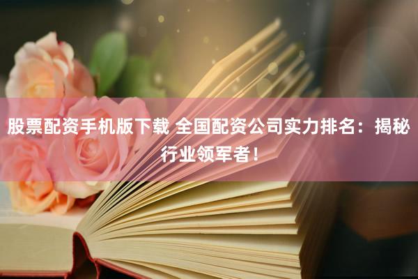 股票配资手机版下载 全国配资公司实力排名：揭秘行业领军者！