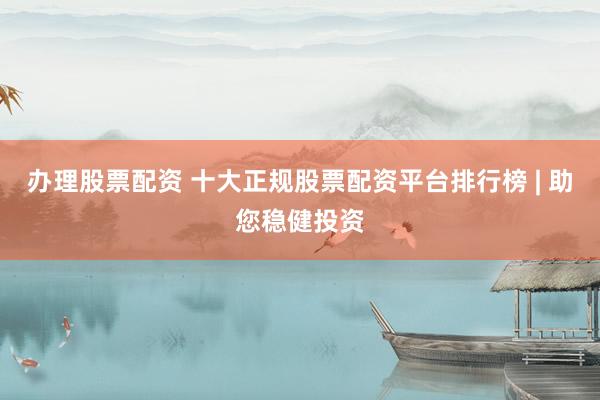 办理股票配资 十大正规股票配资平台排行榜 | 助您稳健投资
