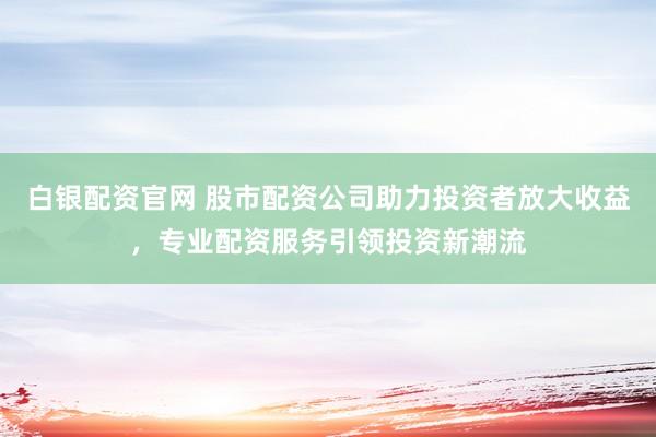 白银配资官网 股市配资公司助力投资者放大收益，专业配资服务引领投资新潮流