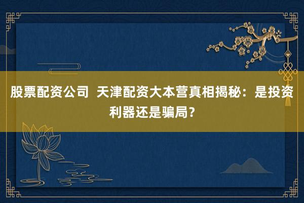 股票配资公司  天津配资大本营真相揭秘：是投资利器还是骗局？