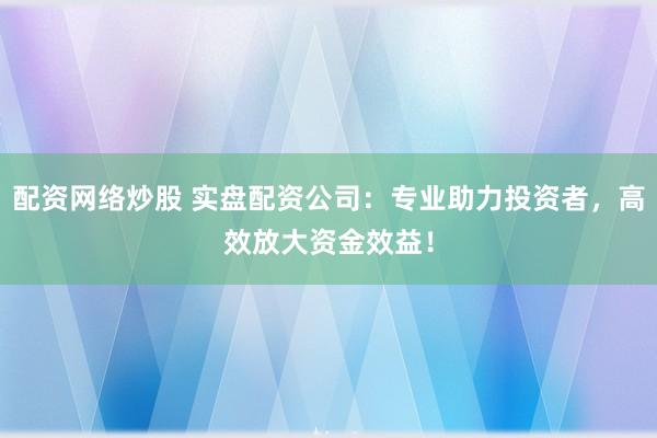 配资网络炒股 实盘配资公司：专业助力投资者，高效放大资金效益！