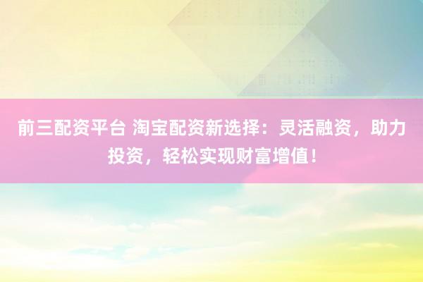 前三配资平台 淘宝配资新选择：灵活融资，助力投资，轻松实现财富增值！