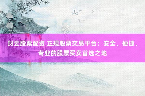 财云股票配资 正规股票交易平台：安全、便捷、专业的股票买卖首选之地