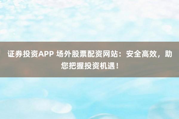 证券投资APP 场外股票配资网站：安全高效，助您把握投资机遇！