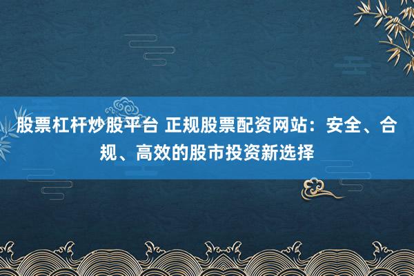 股票杠杆炒股平台 正规股票配资网站：安全、合规、高效的股市投资新选择