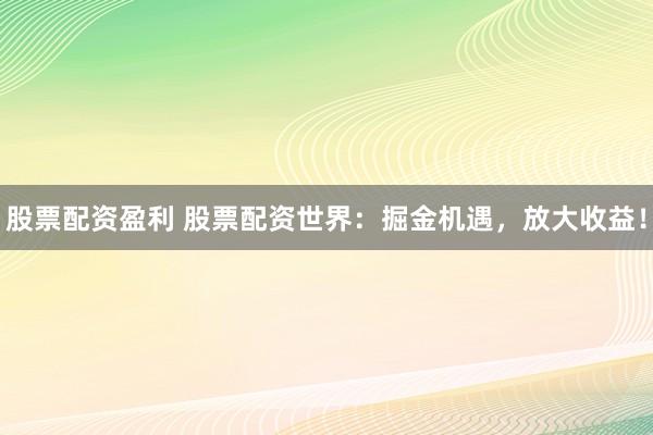 股票配资盈利 股票配资世界：掘金机遇，放大收益！
