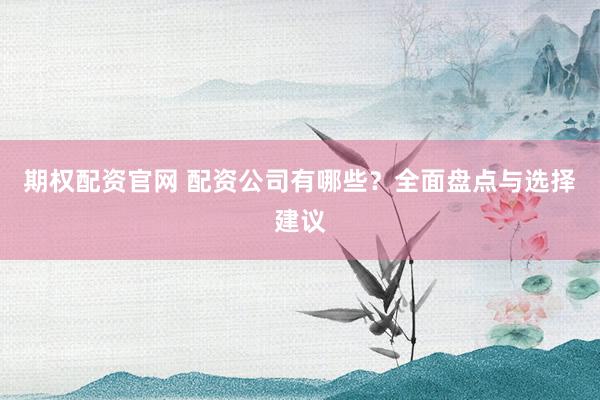 期权配资官网 配资公司有哪些？全面盘点与选择建议