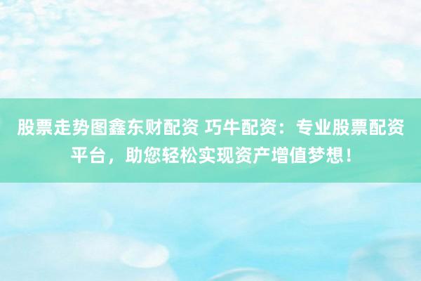 股票走势图鑫东财配资 巧牛配资：专业股票配资平台，助您轻松实现资产增值梦想！