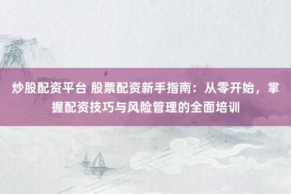 炒股配资平台 股票配资新手指南：从零开始，掌握配资技巧与风险管理的全面培训