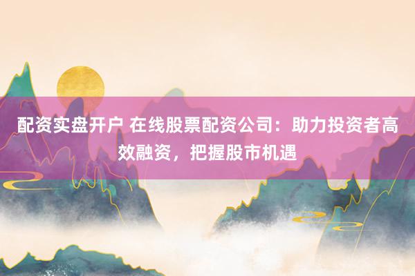 配资实盘开户 在线股票配资公司：助力投资者高效融资，把握股市机遇