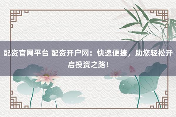配资官网平台 配资开户网：快速便捷，助您轻松开启投资之路！