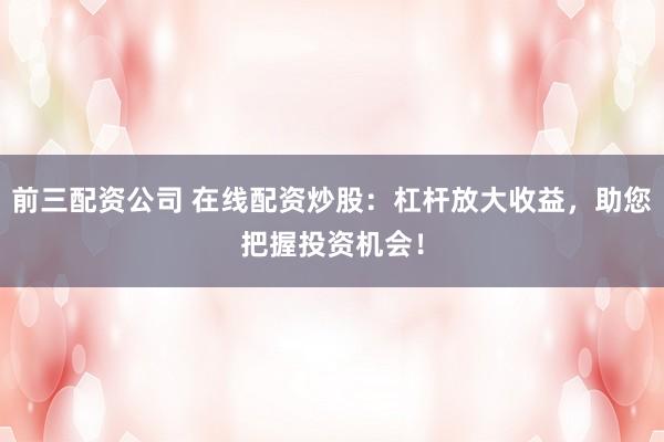 前三配资公司 在线配资炒股：杠杆放大收益，助您把握投资机会！