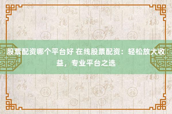股票配资哪个平台好 在线股票配资：轻松放大收益，专业平台之选