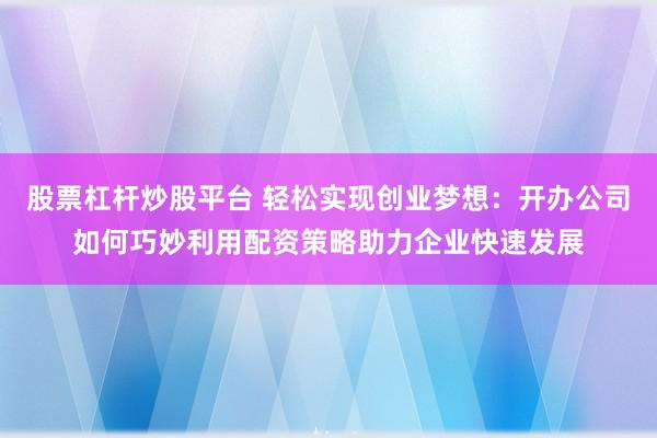 股票杠杆炒股平台 轻松实现创业梦想：开办公司如何巧妙利用配资策略助力企业快速发展