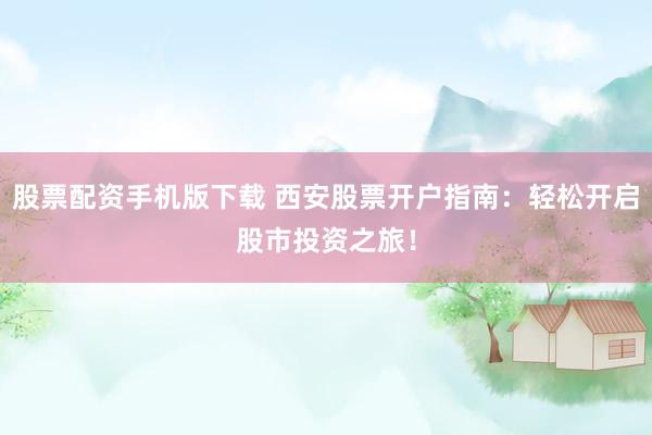 股票配资手机版下载 西安股票开户指南：轻松开启股市投资之旅！