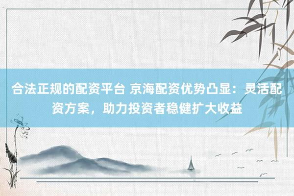 合法正规的配资平台 京海配资优势凸显：灵活配资方案，助力投资者稳健扩大收益