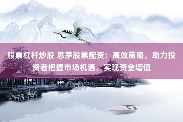 股票杠杆炒股 思茅股票配资：高效策略，助力投资者把握市场机遇，实现资金增值