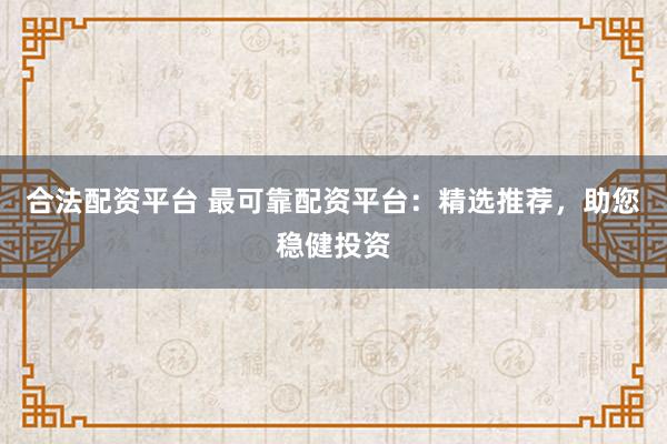 合法配资平台 最可靠配资平台：精选推荐，助您稳健投资