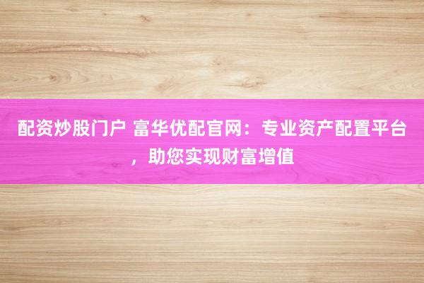 配资炒股门户 富华优配官网：专业资产配置平台，助您实现财富增值