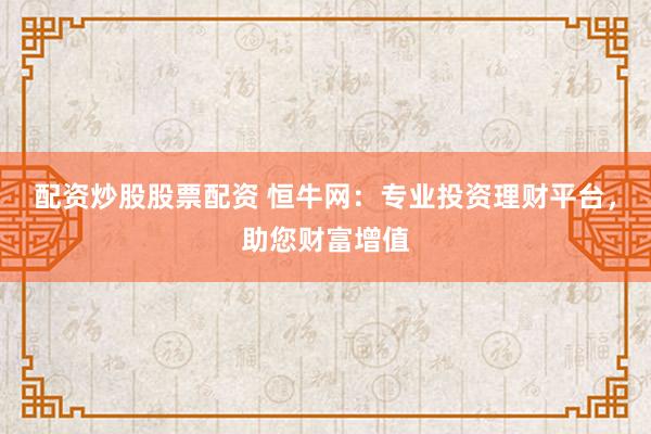 配资炒股股票配资 恒牛网：专业投资理财平台，助您财富增值