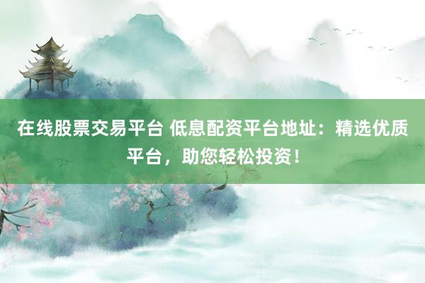 在线股票交易平台 低息配资平台地址：精选优质平台，助您轻松投资！