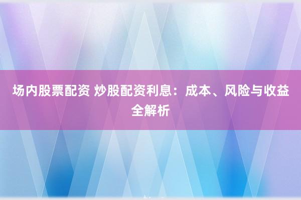 场内股票配资 炒股配资利息：成本、风险与收益全解析