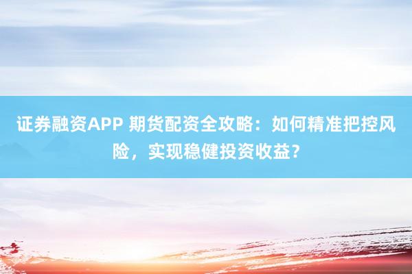 证券融资APP 期货配资全攻略：如何精准把控风险，实现稳健投资收益？