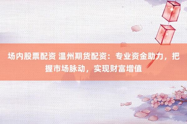 场内股票配资 温州期货配资：专业资金助力，把握市场脉动，实现财富增值
